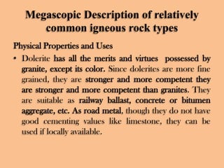 Megascopic Description of relatively
common igneous rock types
Physical Properties and Uses
• Dolerite has all the merits and virtues possessed by
granite, except its color. Since dolerites are more fine
grained, they are stronger and more competent they
are stronger and more competent than granites. They
are suitable as railway ballast, concrete or bitumen
aggregate, etc. As road metal, though they do not have
good cementing values like limestone, they can be
used if locally available.

 