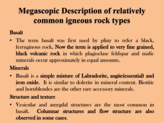 Megascopic Description of relatively
common igneous rock types
Basalt
• The term basalt was first used by pliny to refer a black,
ferruginous rock. Now the term is applied to very fine grained,
black volcanic rock in which plagioclase feldspar and mafic
minerals occur approximately in equal amounts.
Minerals
• Basalt is a simple mixture of Labradorite, augite(essential) and
iron oxide. It is similar to dolerite in mineral content. Biotitic
and hornblendes are the other rare accessory minerals.
Structure and texture
• Vesicular and amygdal structures are the most common in
basalt. Columnar structures and flow structure are also
observed in some cases.

 