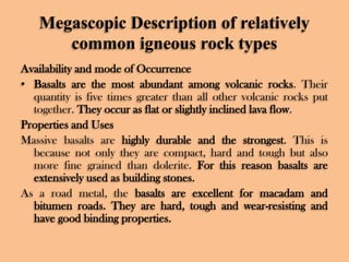 Megascopic Description of relatively
common igneous rock types
Availability and mode of Occurrence
• Basalts are the most abundant among volcanic rocks. Their
quantity is five times greater than all other volcanic rocks put
together. They occur as flat or slightly inclined lava flow.
Properties and Uses
Massive basalts are highly durable and the strongest. This is
because not only they are compact, hard and tough but also
more fine grained than dolerite. For this reason basalts are
extensively used as building stones.
As a road metal, the basalts are excellent for macadam and
bitumen roads. They are hard, tough and wear-resisting and
have good binding properties.

 