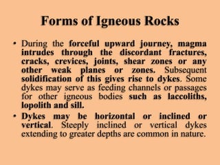 Forms of Igneous Rocks
• During the forceful upward journey, magma
intrudes through the discordant fractures,
cracks, crevices, joints, shear zones or any
other weak planes or zones. Subsequent
solidification of this gives rise to dykes. Some
dykes may serve as feeding channels or passages
for other igneous bodies such as laccoliths,
lopolith and sill.
• Dykes may be horizontal or inclined or
vertical. Steeply inclined or vertical dykes
extending to greater depths are common in nature.

 