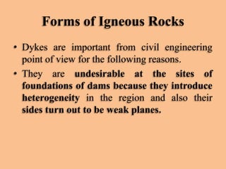 Forms of Igneous Rocks
• Dykes are important from civil engineering
point of view for the following reasons.
• They are undesirable at the sites of
foundations of dams because they introduce
heterogeneity in the region and also their
sides turn out to be weak planes.

 