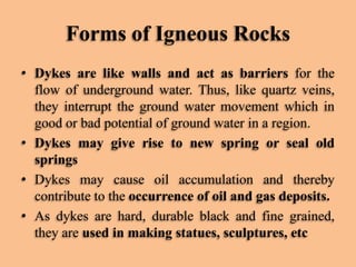 Forms of Igneous Rocks
• Dykes are like walls and act as barriers for the
flow of underground water. Thus, like quartz veins,
they interrupt the ground water movement which in
good or bad potential of ground water in a region.
• Dykes may give rise to new spring or seal old
springs
• Dykes may cause oil accumulation and thereby
contribute to the occurrence of oil and gas deposits.
• As dykes are hard, durable black and fine grained,
they are used in making statues, sculptures, etc

 