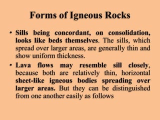 Forms of Igneous Rocks
• Sills being concordant, on consolidation,
looks like beds themselves. The sills, which
spread over larger areas, are generally thin and
show uniform thickness.
• Lava flows may resemble sill closely,
because both are relatively thin, horizontal
sheet-like igneous bodies spreading over
larger areas. But they can be distinguished
from one another easily as follows

 