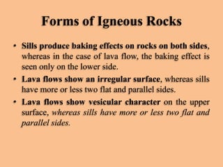 Forms of Igneous Rocks
• Sills produce baking effects on rocks on both sides,
whereas in the case of lava flow, the baking effect is
seen only on the lower side.
• Lava flows show an irregular surface, whereas sills
have more or less two flat and parallel sides.
• Lava flows show vesicular character on the upper
surface, whereas sills have more or less two flat and
parallel sides.

 