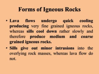Forms of Igneous Rocks
• Lava flows undergo quick cooling
producing very fine grained igneous rocks,
whereas sills cool down rather slowly and
therefore produce medium and coarse
grained igneous rocks.
• Sills give out minor intrusions into the
overlying rock masses, whereas lava flow do
not.

 