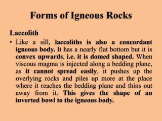 Forms of Igneous Rocks
Laccolith
• Like a sill, laccoliths is also a concordant
igneous body. It has a nearly flat bottom but it is
convex upwards, i.e. it is domed shaped. When
viscous magma is injected along a bedding plane,
as it cannot spread easily, it pushes up the
overlying rocks and piles up more at the place
where it reaches the bedding plane and thins out
away from it. This gives the shape of an
inverted bowl to the igneous body.

 
