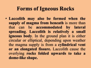 Forms of Igneous Rocks
• Laccolith may also be formed when the
supply of magma from beneath is more than
that can be accommodated by lateral
spreading. Laccolith is relatively a small
igneous body. In the ground plan it is either
circular or elliptical, depending upon weather
the magma supply is from a cylindrical vent
or an elongated fissure. Laccolith cause the
overlying rocks folded upwards to take a
dome-like shape.

 