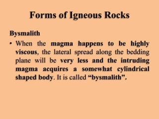 Forms of Igneous Rocks
Bysmalith
• When the magma happens to be highly
viscous, the lateral spread along the bedding
plane will be very less and the intruding
magma acquires a somewhat cylindrical
shaped body. It is called “bysmalith”.

 