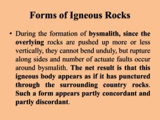 Forms of Igneous Rocks
• During the formation of bysmalith, since the
overlying rocks are pushed up more or less
vertically, they cannot bend unduly, but rupture
along sides and number of actuate faults occur
around bysmalith. The net result is that this
igneous body appears as if it has punctured
through the surrounding country rocks.
Such a form appears partly concordant and
partly discordant.

 