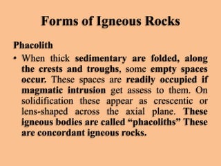 Forms of Igneous Rocks
Phacolith
• When thick sedimentary are folded, along
the crests and troughs, some empty spaces
occur. These spaces are readily occupied if
magmatic intrusion get assess to them. On
solidification these appear as crescentic or
lens-shaped across the axial plane. These
igneous bodies are called “phacoliths” These
are concordant igneous rocks.

 