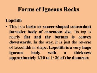 Forms of Igneous Rocks
Lopolith
• This is a basin or saucer-shaped concordant
intrusive body of enormous size. Its top is
nearly flat and the bottom is convex
downwards. In the way, it is just the reverse
of laccolithh in shape. Lopolith is a very huge
igneous
body
with
a
thickness
approximately 1/10 to 1/ 20 of the diameter.

 