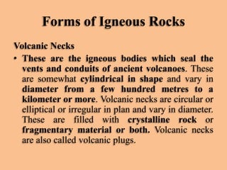 Forms of Igneous Rocks
Volcanic Necks
• These are the igneous bodies which seal the
vents and conduits of ancient volcanoes. These
are somewhat cylindrical in shape and vary in
diameter from a few hundred metres to a
kilometer or more. Volcanic necks are circular or
elliptical or irregular in plan and vary in diameter.
These are filled with crystalline rock or
fragmentary material or both. Volcanic necks
are also called volcanic plugs.

 