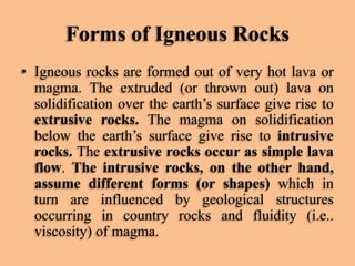 Forms of Igneous Rocks
• Igneous rocks are formed out of very hot lava or
magma. The extruded (or thrown out) lava on
solidification over the earth’s surface give rise to
extrusive rocks. The magma on solidification
below the earth’s surface give rise to intrusive
rocks. The extrusive rocks occur as simple lava
flow. The intrusive rocks, on the other hand,
assume different forms (or shapes) which in
turn are influenced by geological structures
occurring in country rocks and fluidity (i.e..
viscosity) of magma.

 