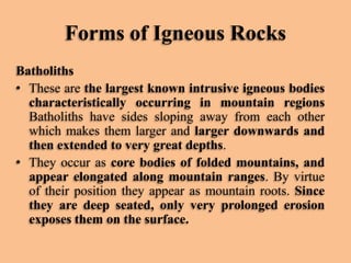 Forms of Igneous Rocks
Batholiths
• These are the largest known intrusive igneous bodies
characteristically occurring in mountain regions
Batholiths have sides sloping away from each other
which makes them larger and larger downwards and
then extended to very great depths.
• They occur as core bodies of folded mountains, and
appear elongated along mountain ranges. By virtue
of their position they appear as mountain roots. Since
they are deep seated, only very prolonged erosion
exposes them on the surface.

 