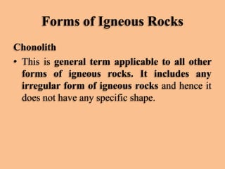 Forms of Igneous Rocks
Chonolith
• This is general term applicable to all other
forms of igneous rocks. It includes any
irregular form of igneous rocks and hence it
does not have any specific shape.

 