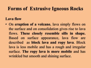 Forms of Extrusive Igneous Rocks
Lava flow
• On eruption of a volcano, lava simply flows on
the surface and on consolidation gives rise to lava
flows. These closely resemble sills in shape.
Based on surface appearance, lava flow are
described as block lava and ropy lava. Block
lava is less mobile and has a rough and irregular
surface. The ropy lava is more mobile and has
wrinkled but smooth and shining surface.

 
