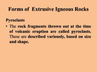 Forms of Extrusive Igneous Rocks
Pyroclasts
• The rock fragments thrown out at the time
of volcanic eruption are called pyroclasts.
These are described variously, based on size
and shape.

 