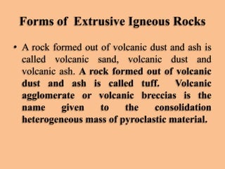 Forms of Extrusive Igneous Rocks
• A rock formed out of volcanic dust and ash is
called volcanic sand, volcanic dust and
volcanic ash. A rock formed out of volcanic
dust and ash is called tuff.
Volcanic
agglomerate or volcanic breccias is the
name
given
to
the
consolidation
heterogeneous mass of pyroclastic material.

 
