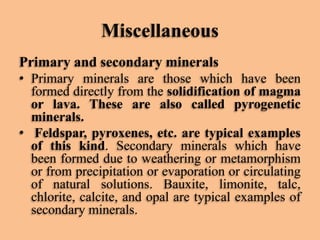 Miscellaneous
Primary and secondary minerals
• Primary minerals are those which have been
formed directly from the solidification of magma
or lava. These are also called pyrogenetic
minerals.
• Feldspar, pyroxenes, etc. are typical examples
of this kind. Secondary minerals which have
been formed due to weathering or metamorphism
or from precipitation or evaporation or circulating
of natural solutions. Bauxite, limonite, talc,
chlorite, calcite, and opal are typical examples of
secondary minerals.

 