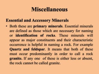 Miscellaneous
Essential and Accessory Minerals
• Both these are primary minerals. Essential minerals
are defined as those which are necessary for naming
or identification of rocks. These minerals will
appear as major constituents and their characteristic
occurrence is helpful in naming a rock. For example
Quartz and feldspar. It means that both of these
must occur predominantly in order to call a rock
granite. If any one of these is either less or absent,
the rock cannot be called granite.

 
