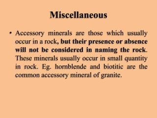 Miscellaneous
• Accessory minerals are those which usually
occur in a rock, but their presence or absence
will not be considered in naming the rock.
These minerals usually occur in small quantity
in rock. Eg. hornblende and biotitic are the
common accessory mineral of granite.

 