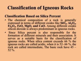 Classification of Igneous Rocks
Classification Based on Silica Percent
• The chemical composition of a rock is generally
expressed in terms of different oxides like SiO2, Al2O3,
Fe2O3, FeO, MgO, and CaO. Among different oxides
silicon dioxide is always predominant in igneous rocks.
• Since Silica percent is also responsible for the
formation of different minerals and their association. It
serves as a suitable basis for the classification of
igneous rocks. When silica content exceeds 66 % the
igneous rocks are called acidic, when it is 52- 66 %, the
rock are called intermediate, The basic rock have 45 –
52 %.

 