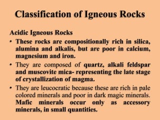 Classification of Igneous Rocks
Acidic Igneous Rocks
• These rocks are compositionally rich in silica,
alumina and alkalis, but are poor in calcium,
magnesium and iron.
• They are composed of quartz, alkali feldspar
and muscovite mica- representing the late stage
of crystallization of magma.
• They are leucocratic because these are rich in pale
colored minerals and poor in dark magic minerals.
Mafic minerals occur only as accessory
minerals, in small quantities.

 