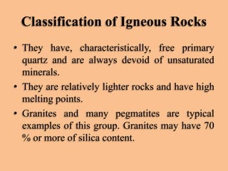 Classification of Igneous Rocks
• They have, characteristically, free primary
quartz and are always devoid of unsaturated
minerals.
• They are relatively lighter rocks and have high
melting points.
• Granites and many pegmatites are typical
examples of this group. Granites may have 70
% or more of silica content.

 