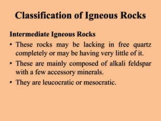 Classification of Igneous Rocks
Intermediate Igneous Rocks
• These rocks may be lacking in free quartz
completely or may be having very little of it.
• These are mainly composed of alkali feldspar
with a few accessory minerals.
• They are leucocratic or mesocratic.

 