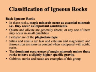 Classification of Igneous Rocks
Basic Igneous Rocks
• In these rocks, magic minerals occur as essential minerals
i.e.. they occur as important constituents.
• Quartz and olivine are generally absent, or any one of them
may occur in small quantities.
• Feldspar are of the plagioclase type.
• Silica and alkalis are less and calcium and magnesium and
ferrous iron are more in content when compared with acidic
rocks.
• The dominant occurrence of magic minerals makes these
rocks to have a slightly higher specific gravity.
• Gabbros, norite and basalt are examples of this group.

 