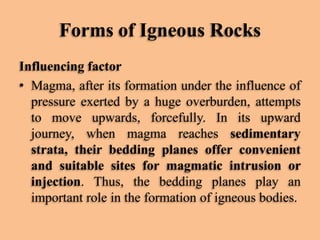 Forms of Igneous Rocks
Influencing factor
• Magma, after its formation under the influence of
pressure exerted by a huge overburden, attempts
to move upwards, forcefully. In its upward
journey, when magma reaches sedimentary
strata, their bedding planes offer convenient
and suitable sites for magmatic intrusion or
injection. Thus, the bedding planes play an
important role in the formation of igneous bodies.

 