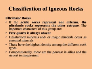 Classification of Igneous Rocks
Ultrabasic Rocks
• If the acidic rocks represent one extreme, the
ultrabasic rocks represents the other extreme. The
important characters of this group are:
• Free quartz is always absent
• Unsaturated minerals and/ or magic minerals occur as
essential minerals
• These have the highest density among the different rock
types.
• Compositionally, these are the poorest in silica and the
richest in magnesium.

 