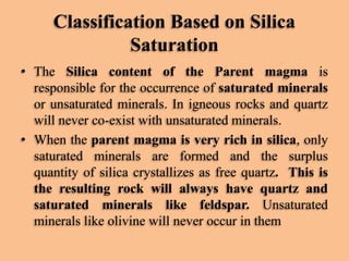Classification Based on Silica
Saturation
• The Silica content of the Parent magma is
responsible for the occurrence of saturated minerals
or unsaturated minerals. In igneous rocks and quartz
will never co-exist with unsaturated minerals.
• When the parent magma is very rich in silica, only
saturated minerals are formed and the surplus
quantity of silica crystallizes as free quartz. This is
the resulting rock will always have quartz and
saturated minerals like feldspar. Unsaturated
minerals like olivine will never occur in them

 