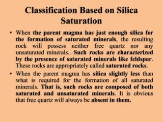 Classification Based on Silica
Saturation
• When the parent magma has just enough silica for
the formation of saturated minerals, the resulting
rock will possess neither free quartz nor any
unsaturated minerals.. Such rocks are characterized
by the presence of saturated minerals like feldspar.
These rocks are appropriately called saturated rocks.
• When the parent magma has silica slightly less than
what is required for the formation of all saturated
minerals. That is, such rocks are composed of both
saturated and unsaturated minerals. It is obvious
that free quartz will always be absent in them.

 