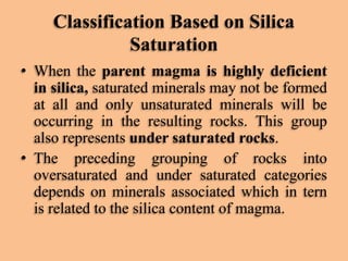 Classification Based on Silica
Saturation
• When the parent magma is highly deficient
in silica, saturated minerals may not be formed
at all and only unsaturated minerals will be
occurring in the resulting rocks. This group
also represents under saturated rocks.
• The preceding grouping of rocks into
oversaturated and under saturated categories
depends on minerals associated which in tern
is related to the silica content of magma.

 