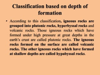 Classification based on depth of
formation
• According to this classification, igneous rocks are
grouped into plutonic rocks, hyperbyssal rocks and
volcanic rocks. Those igneous rocks which have
formed under high pressure at great depths in the
earth’s crust are called plutonic rocks. The igneous
rocks formed on the surface are called volcanic
rocks. The other igneous rocks which have formed
at shallow depths are called hypabyssal rocks.

 