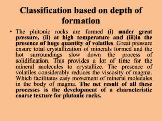 Classification based on depth of
formation
• The plutonic rocks are formed (i) under great
pressure, (ii) at high temperature and (iii)in the
presence of huge quantity of volatiles. Great pressure
ensure total crystallization of minerals formed and the
hot surroundings slow down the process of
solidification. This provides a lot of time for the
mineral molecules to crystallize. The presence of
volatiles considerably reduces the viscosity of magma.
Which facilitates easy movement of mineral molecules
in the body of magma. The net result of all these
processes is the development of a characteristic
coarse texture for plutonic rocks.

 