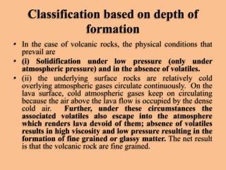 Classification based on depth of
formation
• In the case of volcanic rocks, the physical conditions that
prevail are
• (i) Solidification under low pressure (only under
atmospheric pressure) and in the absence of volatiles.
• (ii) the underlying surface rocks are relatively cold
overlying atmospheric gases circulate continuously. On the
lava surface, cold atmospheric gases keep on circulating
because the air above the lava flow is occupied by the dense
cold air.
Further, under these circumstances the
associated volatiles also escape into the atmosphere
which renders lava devoid of them; absence of volatiles
results in high viscosity and low pressure resulting in the
formation of fine grained or glassy matter. The net result
is that the volcanic rock are fine grained.

 