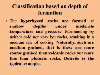 Classification based on depth of
formation
• The hyperbyssal rocks are formed at
shallow
depths
under
moderate
temperature and pressure. Surrounding by
neither cold nor very hot rocks, resulting in a
medium rate of cooling. Naturally, such are
medium grained, that is these are more
coarse grained than volcanic rocks but more
fine than plutonic rocks. Dolerite is the
typical example.

 