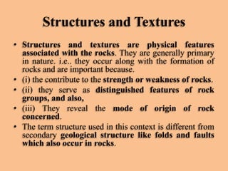 Structures and Textures
• Structures and textures are physical features
associated with the rocks. They are generally primary
in nature. i.e.. they occur along with the formation of
rocks and are important because.
• (i) the contribute to the strength or weakness of rocks.
• (ii) they serve as distinguished features of rock
groups, and also,
• (iii) They reveal the mode of origin of rock
concerned.
• The term structure used in this context is different from
secondary geological structure like folds and faults
which also occur in rocks.

 