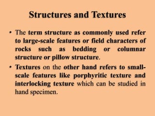 Structures and Textures
• The term structure as commonly used refer
to large-scale features or field characters of
rocks such as bedding or columnar
structure or pillow structure.
• Textures on the other hand refers to smallscale features like porphyritic texture and
interlocking texture which can be studied in
hand specimen.

 