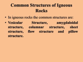 Common Structures of Igneous
Rocks
• In igneous rocks the common structures are:
• Vesicular
Structure,
amygdaloidal
structure, columnar structure, sheet
structure, flow structure and pillow
structure.

 