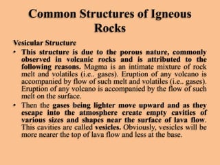 Common Structures of Igneous
Rocks
Vesicular Structure
• This structure is due to the porous nature, commonly
observed in volcanic rocks and is attributed to the
following reasons. Magma is an intimate mixture of rock
melt and volatiles (i.e.. gases). Eruption of any volcano is
accompanied by flow of such melt and volatiles (i.e.. gases).
Eruption of any volcano is accompanied by the flow of such
melt on the surface.
• Then the gases being lighter move upward and as they
escape into the atmosphere create empty cavities of
various sizes and shapes near the surface of lava flow.
This cavities are called vesicles. Obviously, vesicles will be
more nearer the top of lava flow and less at the base.

 
