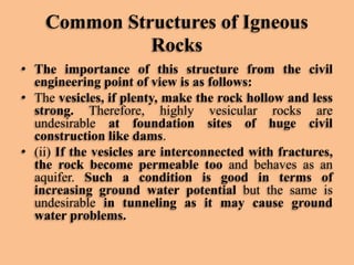 Common Structures of Igneous
Rocks
• The importance of this structure from the civil
engineering point of view is as follows:
• The vesicles, if plenty, make the rock hollow and less
strong. Therefore, highly vesicular rocks are
undesirable at foundation sites of huge civil
construction like dams.
• (ii) If the vesicles are interconnected with fractures,
the rock become permeable too and behaves as an
aquifer. Such a condition is good in terms of
increasing ground water potential but the same is
undesirable in tunneling as it may cause ground
water problems.

 