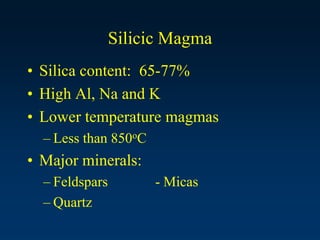 Silicic Magma
• Silica content: 65-77%
• High Al, Na and K
• Lower temperature magmas
– Less than 850oC
• Major minerals:
– Feldspars - Micas
– Quartz
 