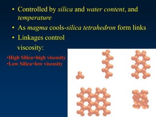 • Controlled by silica and water content, and
temperature
• As magma cools-silica tetrahedron form links
• Linkages control
viscosity:
•High Silica=high viscosity
•Low Silica=low viscosity
 