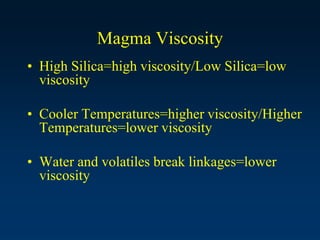 Magma Viscosity
• High Silica=high viscosity/Low Silica=low
viscosity
• Cooler Temperatures=higher viscosity/Higher
Temperatures=lower viscosity
• Water and volatiles break linkages=lower
viscosity
 
