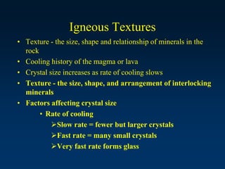 Igneous Textures
• Texture - the size, shape and relationship of minerals in the
rock
• Cooling history of the magma or lava
• Crystal size increases as rate of cooling slows
• Texture - the size, shape, and arrangement of interlocking
minerals
• Factors affecting crystal size
• Rate of cooling
Slow rate = fewer but larger crystals
Fast rate = many small crystals
Very fast rate forms glass
 