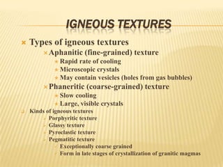 IGNEOUS TEXTURES
 Types of igneous textures
Aphanitic (fine-grained) texture
 Rapid rate of cooling
 Microscopic crystals
 May contain vesicles (holes from gas bubbles)
Phaneritic (coarse-grained) texture
 Slow cooling
 Large, visible crystals
 Kinds of igneous textures
 Porphyritic texture
 Glassy texture
 Pyroclastic texture
 Pegmatitic texture
 Exceptionally coarse grained
 Form in late stages of crystallization of granitic magmas
 
