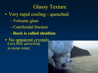 Glassy Texture
• Very rapid cooling - quenched
– Volcanic glass
– Conchoidal fracture
– Rock is called obsidian
• No apparent crystals
Lava flow quenching
in ocean water.
 